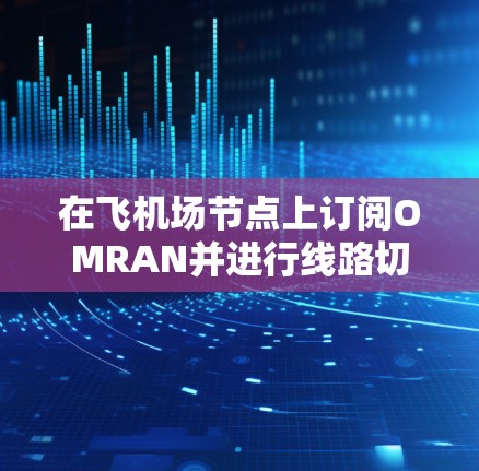在飞机场节点上订阅OMRAN并进行线路切换是一个复杂但可行的过程，以下是详细的步骤指南