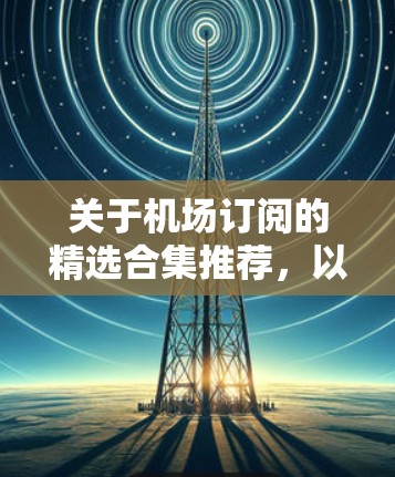 关于机场订阅的精选合集推荐，以下是几种常见的订阅方式和资源，帮助您了解机场订阅的多样性和选择