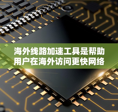 海外线路加速工具是帮助用户在海外访问更快网络的工具，主要有哪些类型和特点，包括注册类型、版本、功能、限制和操作步骤。以下是详细的总结