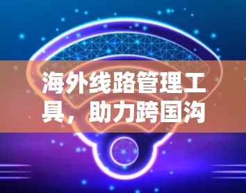 海外线路管理工具，助力跨国沟通的未来解决方案