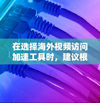 在选择海外视频访问加速工具时，建议根据以下步骤进行决策