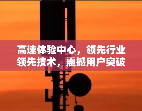 高速体验中心，领先行业领先技术，震撼用户突破瓶颈