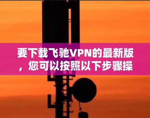 要下载飞驰VPN的最新版，您可以按照以下步骤操作