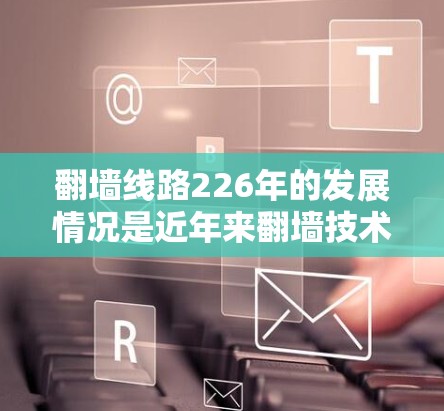 翻墙线路226年的发展情况是近年来翻墙技术领域的最新进展。以下是对这一领域的总结