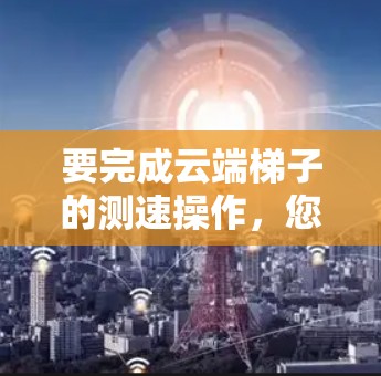 要完成云端梯子的测速操作，您可以按照以下步骤进行