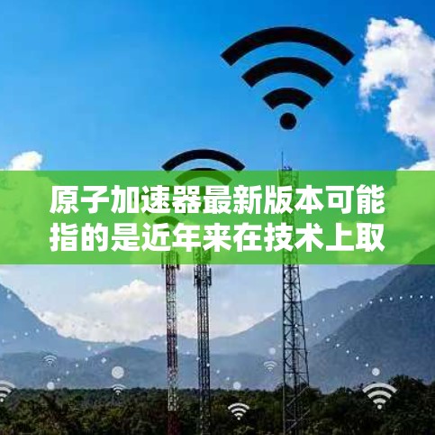 原子加速器最新版本可能指的是近年来在技术上取得的进展和改进，具体细节取决于加速器的类型。以下是一些常见的原子加速器类型及其最新进展