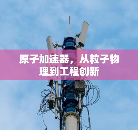 原子加速器，从粒子物理到工程创新