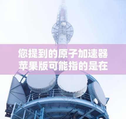 您提到的原子加速器苹果版可能指的是在苹果设备上运行的原子加速器设备，例如卢瑟福加速器、汤姆逊实验室等。以下是一个详细的解答