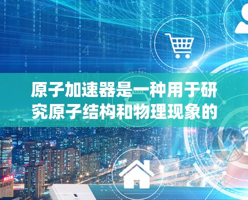 原子加速器是一种用于研究原子结构和物理现象的设备，常见的包括汤姆逊加速器、雷德利加速器和 synchrotrons等。以下是一些原子加速器的官方网站和资源