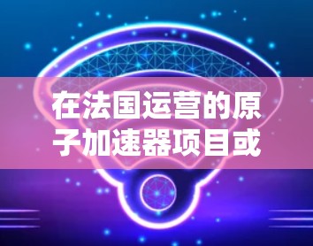 在法国运营的原子加速器项目或设备较多，以下是几个主要的法国原子物理实验室或相关项目