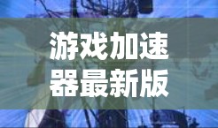 游戏加速器最新版下载，让游戏加速到新高度！