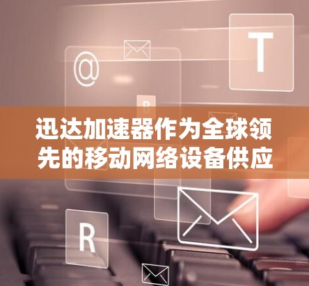 迅达加速器作为全球领先的移动网络设备供应商，其在国际市场的国际线路情况主要涉及以下几个方面