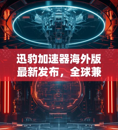 迅豹加速器海外版最新发布，全球兼容性与性能全面提升