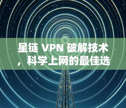 星链 VPN 破解技术，科学上网的最佳选择